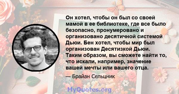 Он хотел, чтобы он был со своей мамой в ее библиотеке, где все было безопасно, пронумеровано и организовано десятичной системой Дьюи. Бен хотел, чтобы мир был организован Десятизкой Дьюи. Таким образом, вы сможете найти 