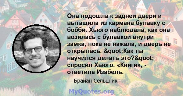 Она подошла к задней двери и вытащила из кармана булавку с бобби. Хьюго наблюдала, как она возилась с булавкой внутри замка, пока не нажала, и дверь не открылась. "Как ты научился делать это?" спросил Хьюго.