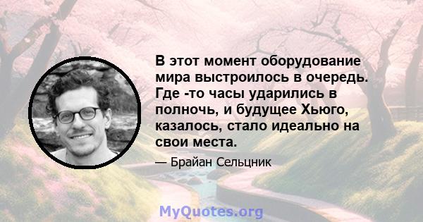 В этот момент оборудование мира выстроилось в очередь. Где -то часы ударились в полночь, и будущее Хьюго, казалось, стало идеально на свои места.