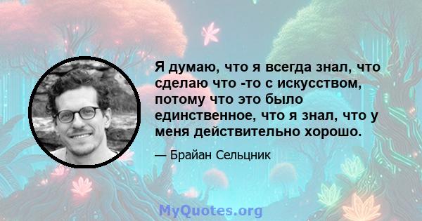 Я думаю, что я всегда знал, что сделаю что -то с искусством, потому что это было единственное, что я знал, что у меня действительно хорошо.