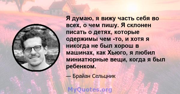 Я думаю, я вижу часть себя во всех, о чем пишу. Я склонен писать о детях, которые одержимы чем -то, и хотя я никогда не был хорош в машинах, как Хьюго, я любил миниатюрные вещи, когда я был ребенком.