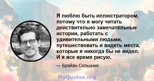 Я люблю быть иллюстратором, потому что я могу читать действительно замечательные истории, работать с удивительными людьми, путешествовать и видеть места, которые я никогда бы не видел. И я все время рисую.