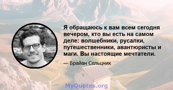 Я обращаюсь к вам всем сегодня вечером, кто вы есть на самом деле: волшебники, русалки, путешественники, авантюристы и маги. Вы настоящие мечтатели.