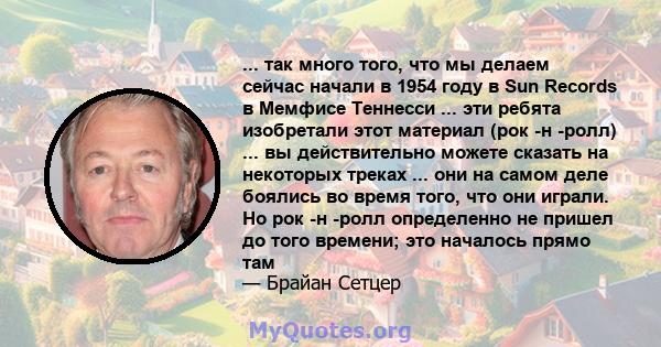 ... так много того, что мы делаем сейчас начали в 1954 году в Sun Records в Мемфисе Теннесси ... эти ребята изобретали этот материал (рок -н -ролл) ... вы действительно можете сказать на некоторых треках ... они на