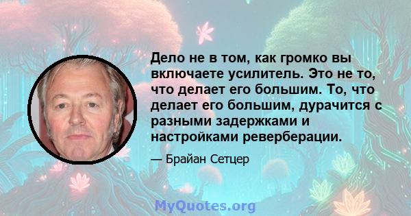 Дело не в том, как громко вы включаете усилитель. Это не то, что делает его большим. То, что делает его большим, дурачится с разными задержками и настройками реверберации.