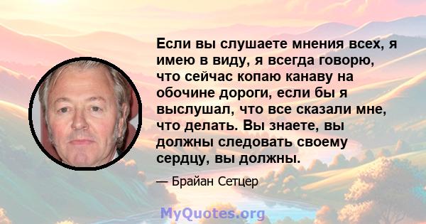 Если вы слушаете мнения всех, я имею в виду, я всегда говорю, что сейчас копаю канаву на обочине дороги, если бы я выслушал, что все сказали мне, что делать. Вы знаете, вы должны следовать своему сердцу, вы должны.