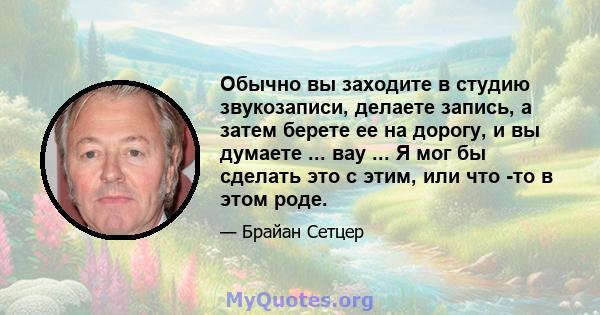 Обычно вы заходите в студию звукозаписи, делаете запись, а затем берете ее на дорогу, и вы думаете ... вау ... Я мог бы сделать это с этим, или что -то в этом роде.