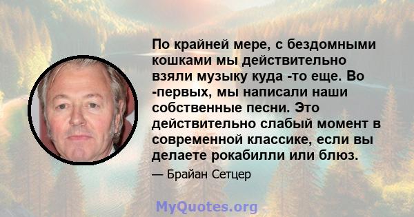 По крайней мере, с бездомными кошками мы действительно взяли музыку куда -то еще. Во -первых, мы написали наши собственные песни. Это действительно слабый момент в современной классике, если вы делаете рокабилли или