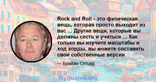 Rock and Roll - это физическая вещь, которая просто выходит из вас ... Другие вещи, которые вы должны сесть и учиться ... Как только вы изучите масштабы и ход хорды, вы можете составить свои собственные версии