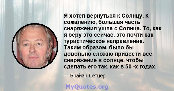 Я хотел вернуться к Солнцу. К сожалению, большая часть снаряжения ушла с Солнца. То, как я беру это сейчас, это почти как туристическое направление. Таким образом, было бы довольно сложно привести все снаряжение в