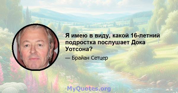 Я имею в виду, какой 16-летний подростка послушает Дока Уотсона?