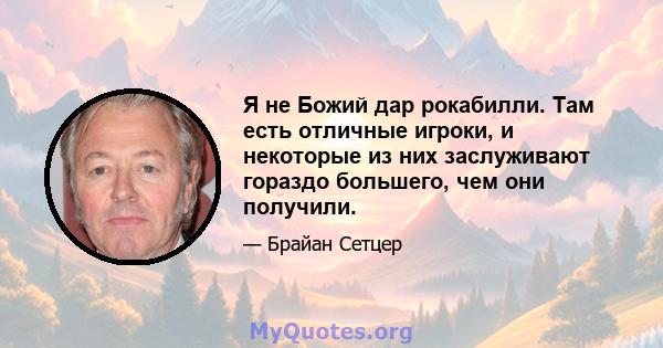 Я не Божий дар рокабилли. Там есть отличные игроки, и некоторые из них заслуживают гораздо большего, чем они получили.