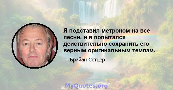 Я подставил метроном на все песни, и я попытался действительно сохранить его верным оригинальным темпам.