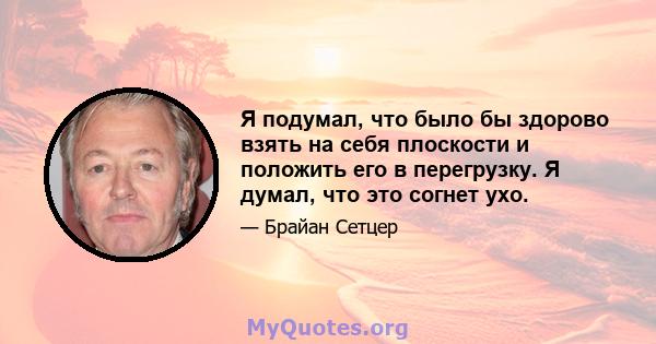 Я подумал, что было бы здорово взять на себя плоскости и положить его в перегрузку. Я думал, что это согнет ухо.