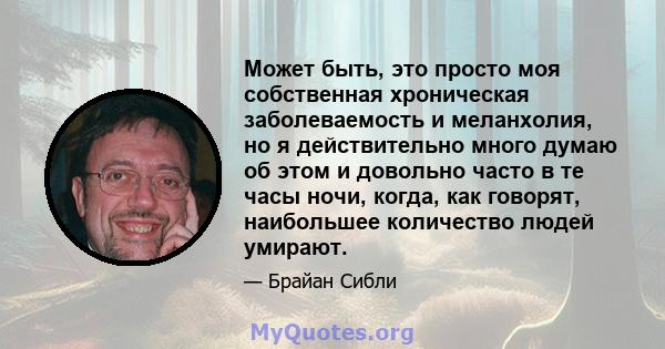 Может быть, это просто моя собственная хроническая заболеваемость и меланхолия, но я действительно много думаю об этом и довольно часто в те часы ночи, когда, как говорят, наибольшее количество людей умирают.