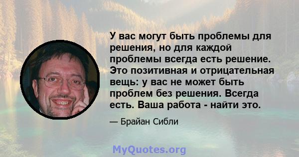 У вас могут быть проблемы для решения, но для каждой проблемы всегда есть решение. Это позитивная и отрицательная вещь: у вас не может быть проблем без решения. Всегда есть. Ваша работа - найти это.