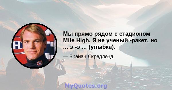 Мы прямо рядом с стадионом Mile High. Я не ученый -ракет, но ... э -э ... (улыбка).