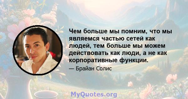 Чем больше мы помним, что мы являемся частью сетей как людей, тем больше мы можем действовать как люди, а не как корпоративные функции.