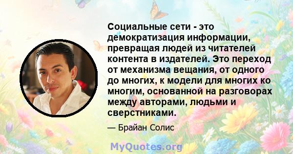 Социальные сети - это демократизация информации, превращая людей из читателей контента в издателей. Это переход от механизма вещания, от одного до многих, к модели для многих ко многим, основанной на разговорах между