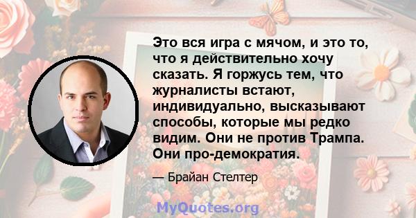 Это вся игра с мячом, и это то, что я действительно хочу сказать. Я горжусь тем, что журналисты встают, индивидуально, высказывают способы, которые мы редко видим. Они не против Трампа. Они про-демократия.