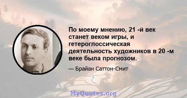 По моему мнению, 21 -й век станет веком игры, и гетероглоссическая деятельность художников в 20 -м веке была прогнозом.