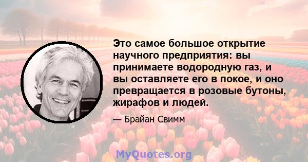 Это самое большое открытие научного предприятия: вы принимаете водородную газ, и вы оставляете его в покое, и оно превращается в розовые бутоны, жирафов и людей.