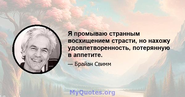 Я промываю странным восхищением страсти, но нахожу удовлетворенность, потерянную в аппетите.