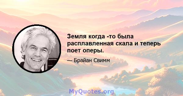 Земля когда -то была расплавленная скала и теперь поет оперы.