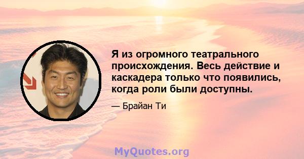 Я из огромного театрального происхождения. Весь действие и каскадера только что появились, когда роли были доступны.