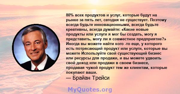 80% всех продуктов и услуг, которые будут на рынке за пять лет, сегодня не существует. Поэтому всегда будьте инновационными, всегда будьте креативны, всегда думайте: «Какие новые продукты или услуги я мог бы создать,