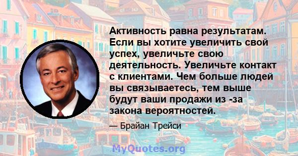 Активность равна результатам. Если вы хотите увеличить свой успех, увеличьте свою деятельность. Увеличьте контакт с клиентами. Чем больше людей вы связываетесь, тем выше будут ваши продажи из -за закона вероятностей.