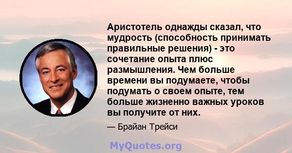 Аристотель однажды сказал, что мудрость (способность принимать правильные решения) - это сочетание опыта плюс размышления. Чем больше времени вы подумаете, чтобы подумать о своем опыте, тем больше жизненно важных уроков 