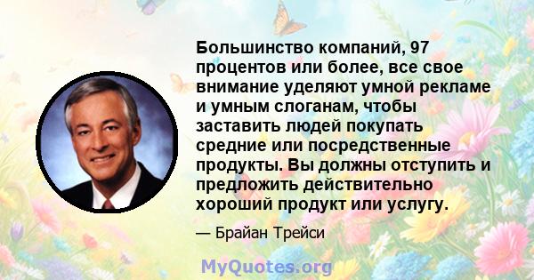 Большинство компаний, 97 процентов или более, все свое внимание уделяют умной рекламе и умным слоганам, чтобы заставить людей покупать средние или посредственные продукты. Вы должны отступить и предложить действительно