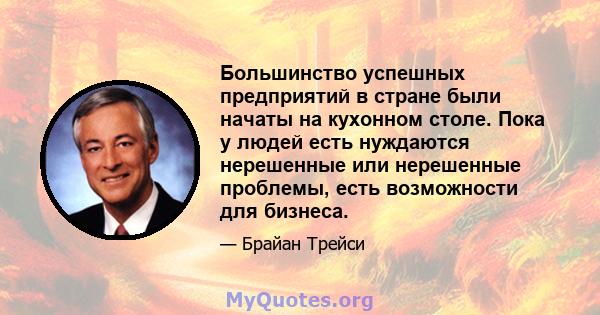 Большинство успешных предприятий в стране были начаты на кухонном столе. Пока у людей есть нуждаются нерешенные или нерешенные проблемы, есть возможности для бизнеса.