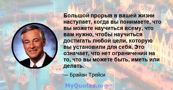 Большой прорыв в вашей жизни наступает, когда вы понимаете, что вы можете научиться всему, что вам нужно, чтобы научиться достигать любой цели, которую вы установили для себя. Это означает, что нет ограничений на то,