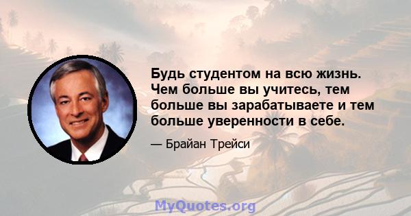 Будь студентом на всю жизнь. Чем больше вы учитесь, тем больше вы зарабатываете и тем больше уверенности в себе.