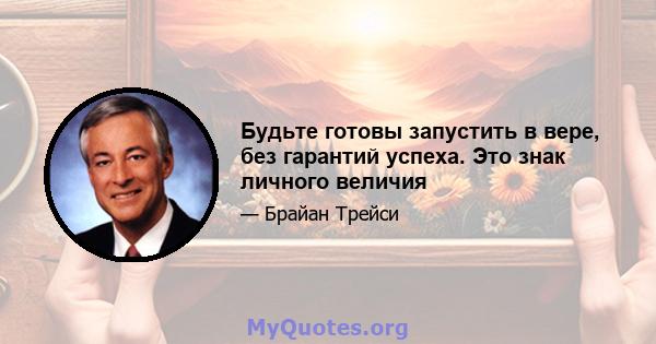 Будьте готовы запустить в вере, без гарантий успеха. Это знак личного величия