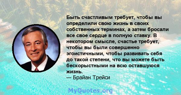 Быть счастливым требует, чтобы вы определили свою жизнь в своих собственных терминах, а затем бросали все свое сердце в полную ставку. В некотором смысле, счастье требует, чтобы вы были совершенно эгоистичными, чтобы