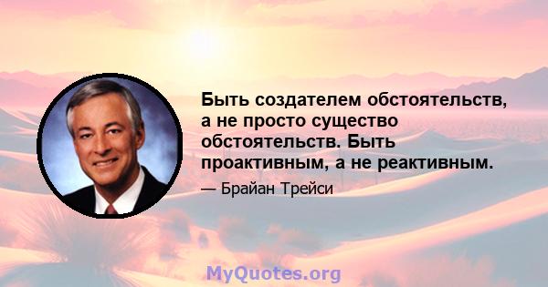 Быть создателем обстоятельств, а не просто существо обстоятельств. Быть проактивным, а не реактивным.