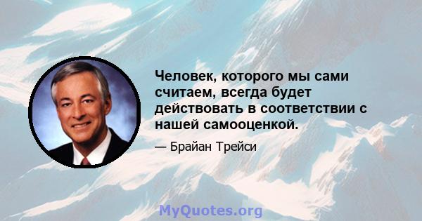 Человек, которого мы сами считаем, всегда будет действовать в соответствии с нашей самооценкой.