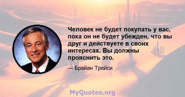 Человек не будет покупать у вас, пока он не будет убежден, что вы друг и действуете в своих интересах. Вы должны прояснить это.