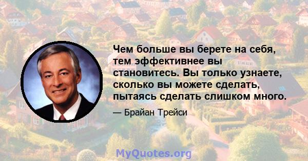 Чем больше вы берете на себя, тем эффективнее вы становитесь. Вы только узнаете, сколько вы можете сделать, пытаясь сделать слишком много.