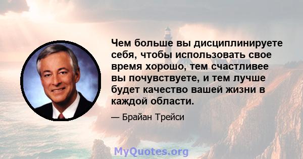 Чем больше вы дисциплинируете себя, чтобы использовать свое время хорошо, тем счастливее вы почувствуете, и тем лучше будет качество вашей жизни в каждой области.