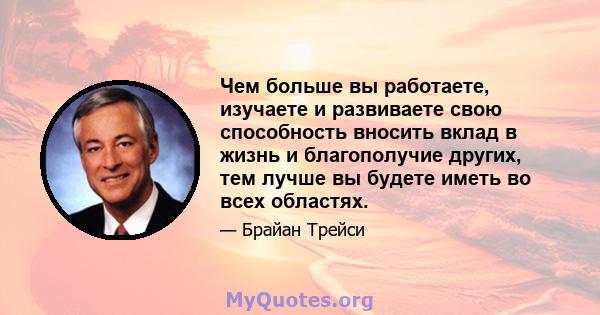 Чем больше вы работаете, изучаете и развиваете свою способность вносить вклад в жизнь и благополучие других, тем лучше вы будете иметь во всех областях.