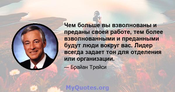 Чем больше вы взволнованы и преданы своей работе, тем более взволнованными и преданными будут люди вокруг вас. Лидер всегда задает тон для отделения или организации.