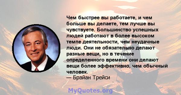 Чем быстрее вы работаете, и чем больше вы делаете, тем лучше вы чувствуете. Большинство успешных людей работают в более высоком темпе деятельности, чем неудачные люди. Они не обязательно делают разные вещи, но в течение 