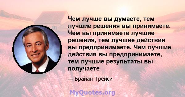 Чем лучше вы думаете, тем лучшие решения вы принимаете. Чем вы принимаете лучшие решения, тем лучшие действия вы предпринимаете. Чем лучшие действия вы предпринимаете, тем лучшие результаты вы получаете