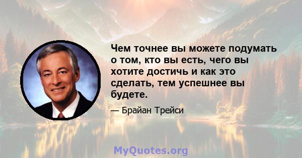 Чем точнее вы можете подумать о том, кто вы есть, чего вы хотите достичь и как это сделать, тем успешнее вы будете.