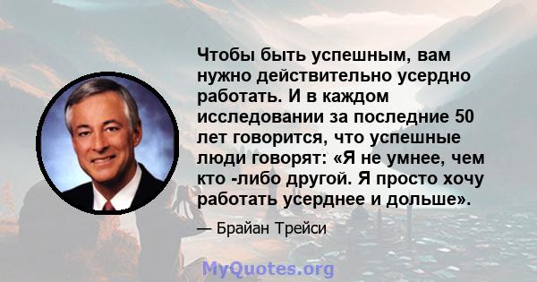 Чтобы быть успешным, вам нужно действительно усердно работать. И в каждом исследовании за последние 50 лет говорится, что успешные люди говорят: «Я не умнее, чем кто -либо другой. Я просто хочу работать усерднее и