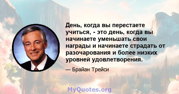 День, когда вы перестаете учиться, - это день, когда вы начинаете уменьшать свои награды и начинаете страдать от разочарования и более низких уровней удовлетворения.